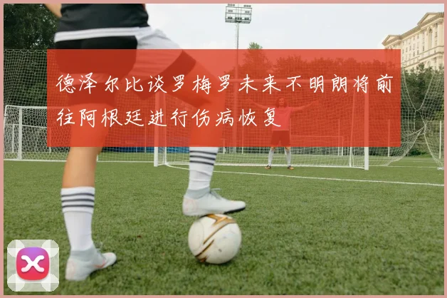 德泽尔比谈罗梅罗未来不明朗将前往阿根廷进行伤病恢复
