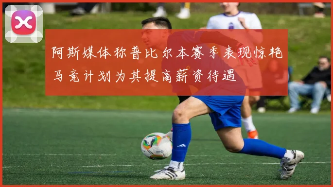 阿斯媒体称普比尔本赛季表现惊艳马竞计划为其提高薪资待遇