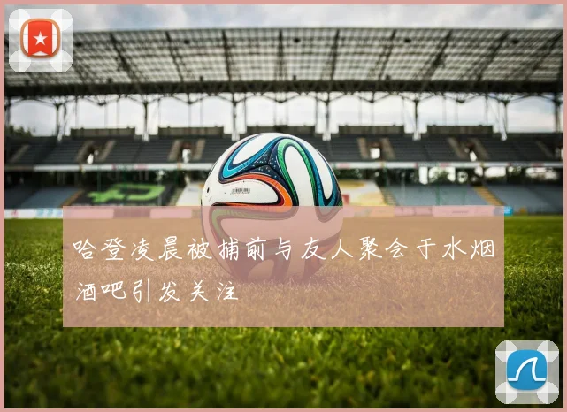 哈登凌晨被捕前与友人聚会于水烟酒吧引发关注