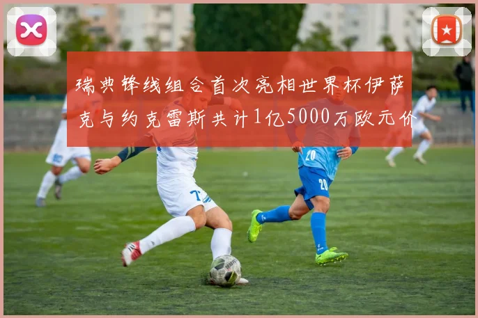 瑞典锋线组合首次亮相世界杯伊萨克与约克雷斯共计1亿5000万欧元价值
