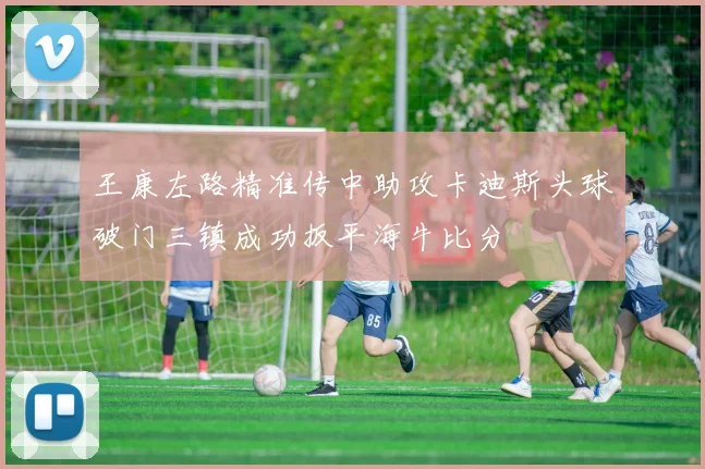 王康左路精准传中助攻卡迪斯头球破门三镇成功扳平海牛比分