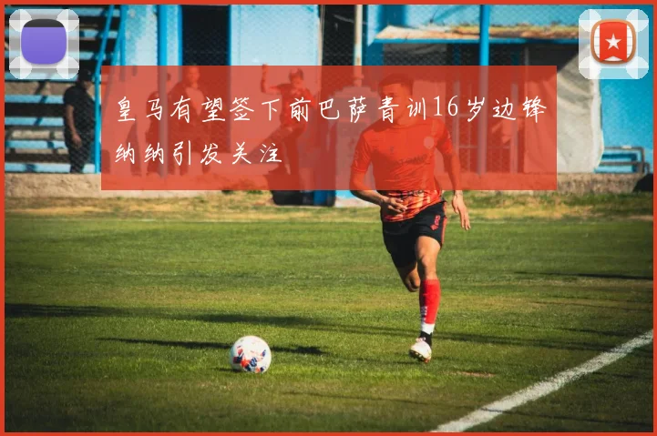 皇马有望签下前巴萨青训16岁边锋纳纳引发关注