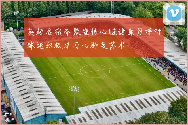 英超名宿齐聚宣传心脏健康月呼吁球迷积极学习心肺复苏术