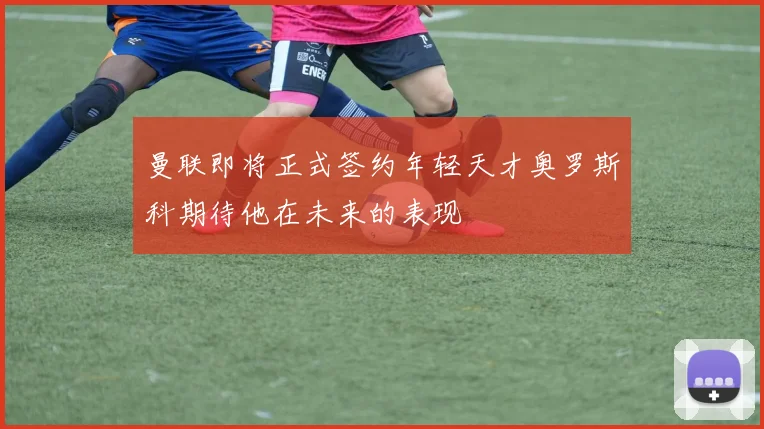 曼联即将正式签约年轻天才奥罗斯科期待他在未来的表现