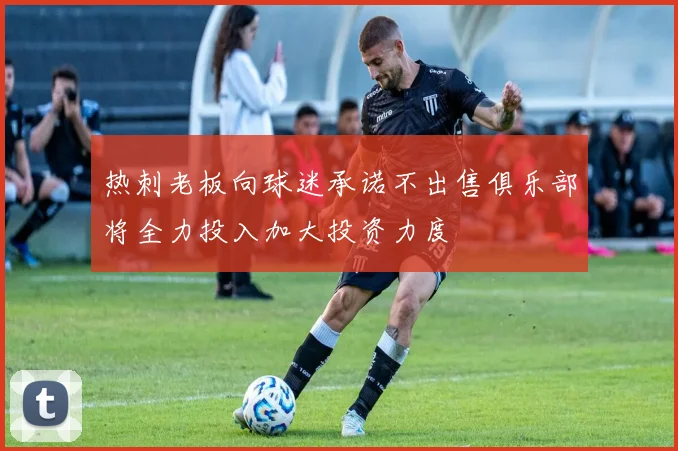 热刺老板向球迷承诺不出售俱乐部将全力投入加大投资力度