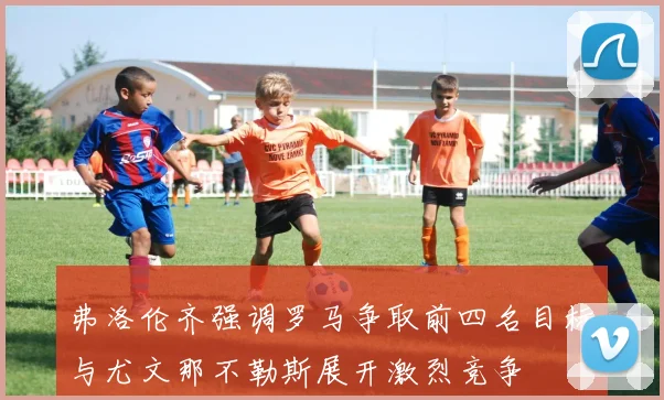 弗洛伦齐强调罗马争取前四名目标与尤文那不勒斯展开激烈竞争