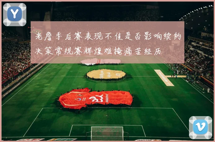 老詹季后赛表现不佳是否影响续约决策常规赛辉煌难掩痛苦经历