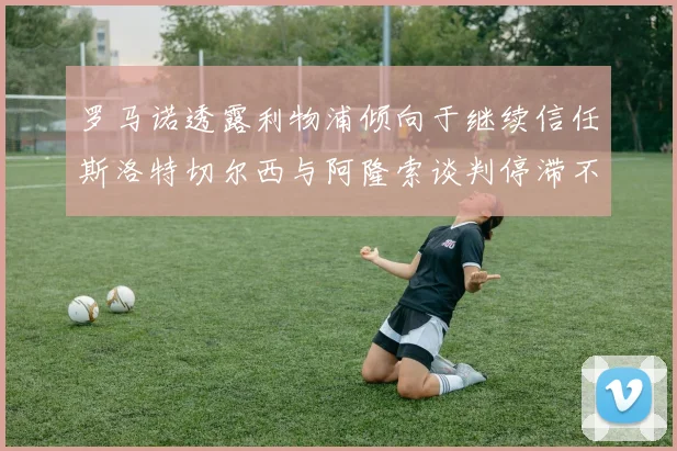 罗马诺透露利物浦倾向于继续信任斯洛特切尔西与阿隆索谈判停滞不前