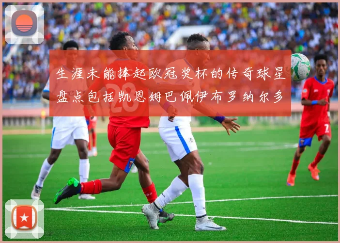 生涯未能捧起欧冠奖杯的传奇球星盘点包括凯恩姆巴佩伊布罗纳尔多等