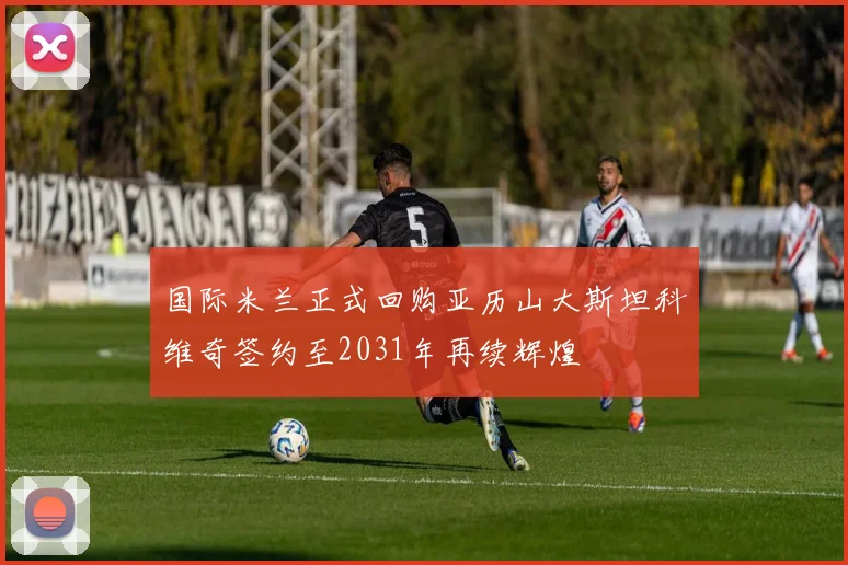 国际米兰正式回购亚历山大斯坦科维奇签约至2031年再续辉煌