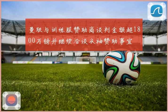 曼联与训练服赞助商谈判金额超1800万镑并继续洽谈衣袖赞助事宜