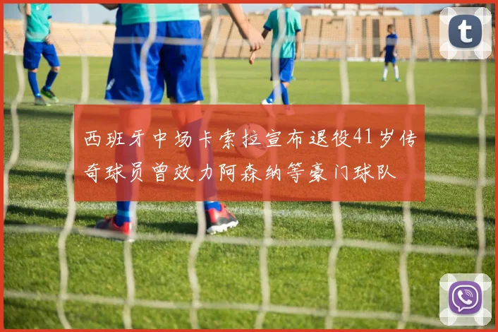 西班牙中场卡索拉宣布退役41岁传奇球员曾效力阿森纳等豪门球队