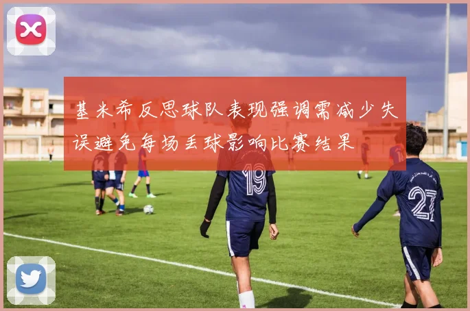 基米希反思球队表现强调需减少失误避免每场丢球影响比赛结果