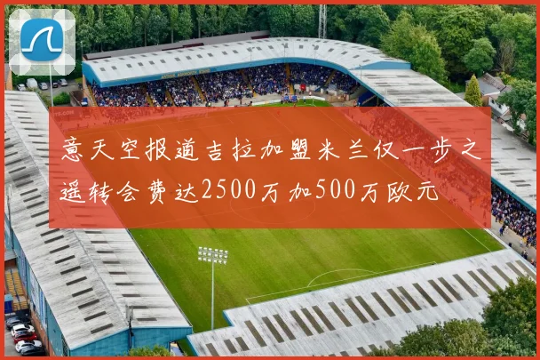 意天空报道吉拉加盟米兰仅一步之遥转会费达2500万加500万欧元
