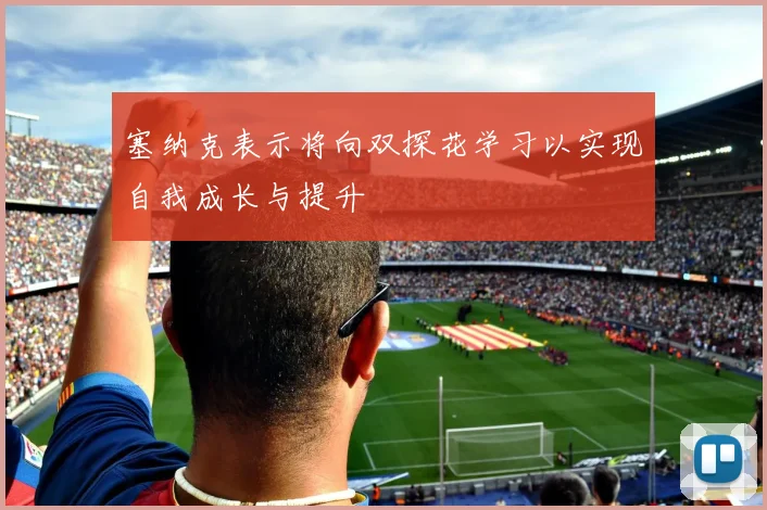 塞纳克表示将向双探花学习以实现自我成长与提升