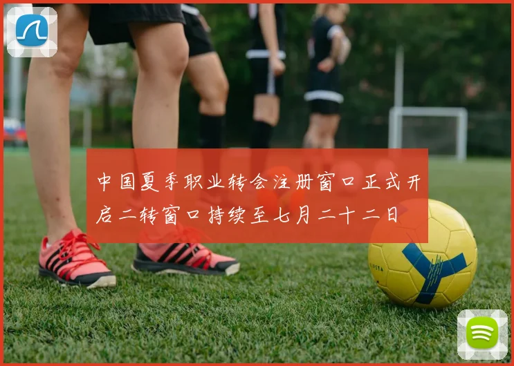 中国夏季职业转会注册窗口正式开启二转窗口持续至七月二十二日