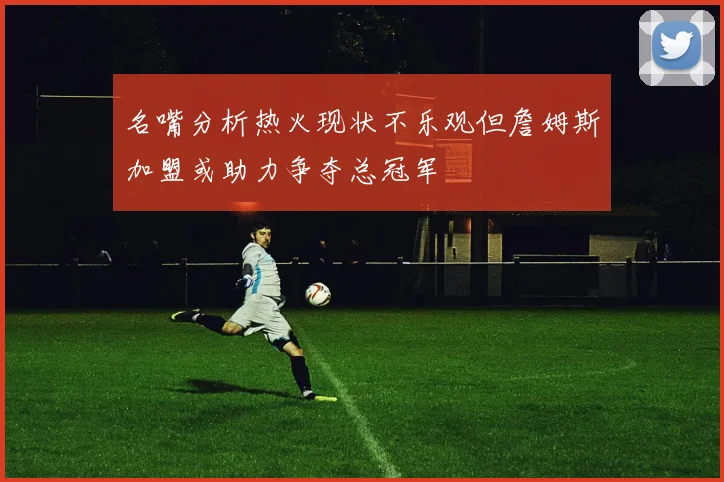 名嘴分析热火现状不乐观但詹姆斯加盟或助力争夺总冠军