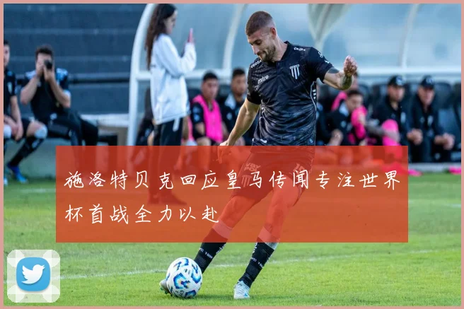 施洛特贝克回应皇马传闻专注世界杯首战全力以赴