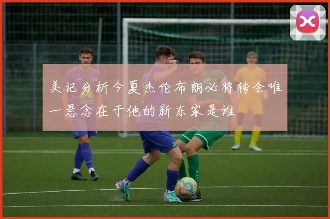 美记分析今夏杰伦布朗必将转会唯一悬念在于他的新东家是谁